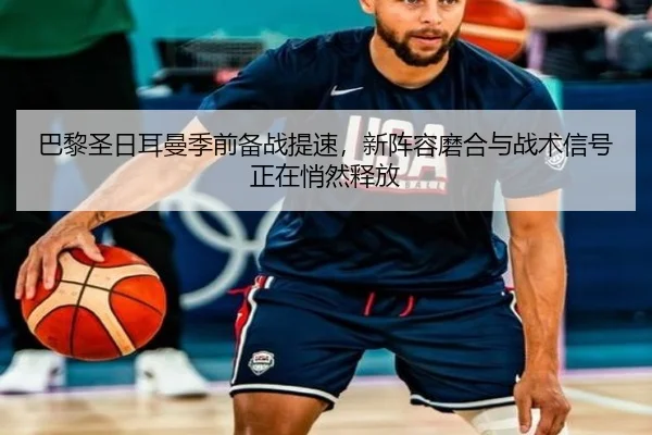巴黎圣日耳曼季前备战提速，新阵容磨合与战术信号正在悄然释放